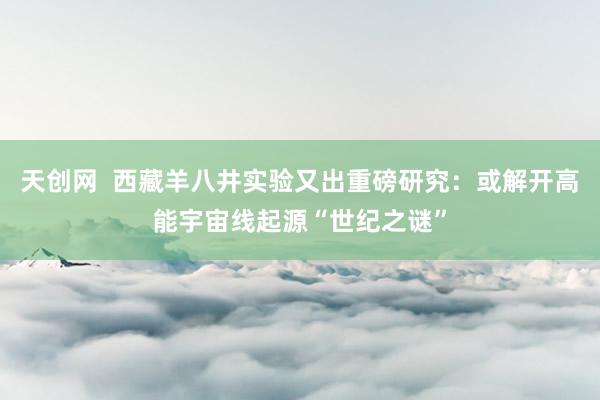 天创网  西藏羊八井实验又出重磅研究：或解开高能宇宙线起源“世纪之谜”