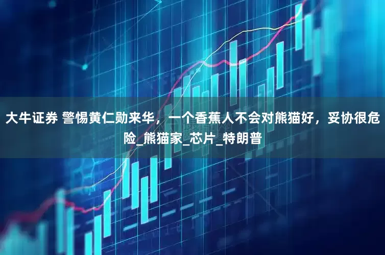 大牛证券 警惕黄仁勋来华，一个香蕉人不会对熊猫好，妥协很危险_熊猫家_芯片_特朗普