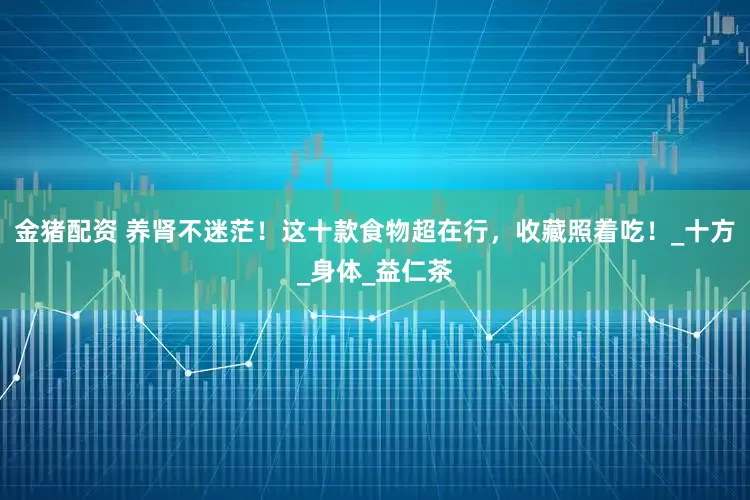 金猪配资 养肾不迷茫！这十款食物超在行，收藏照着吃！_十方_身体_益仁茶