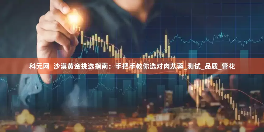 科元网  沙漠黄金挑选指南：手把手教你选对肉苁蓉_测试_品质_管花