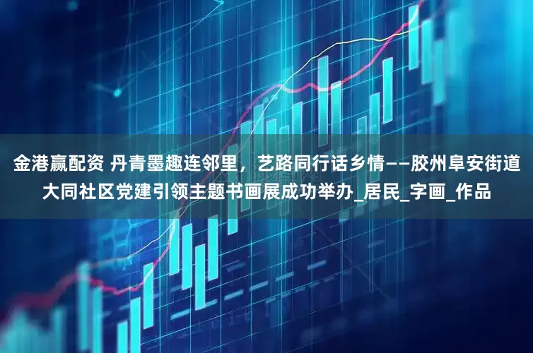 金港赢配资 丹青墨趣连邻里，艺路同行话乡情——胶州阜安街道大同社区党建引领主题书画展成功举办_居民_字画_作品
