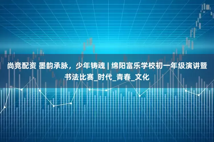 尚竞配资 墨韵承脉，少年铸魂 | 绵阳富乐学校初一年级演讲暨书法比赛_时代_青春_文化