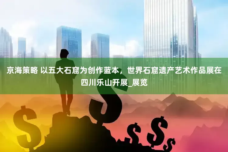 京海策略 以五大石窟为创作蓝本，世界石窟遗产艺术作品展在四川乐山开展_展览