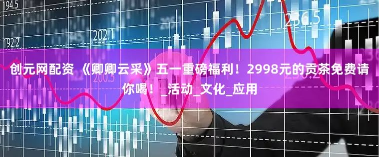 创元网配资 《卿卿云采》五一重磅福利！2998元的贡茶免费请你喝！_活动_文化_应用