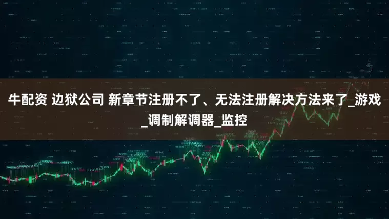 牛配资 边狱公司 新章节注册不了、无法注册解决方法来了_游戏_调制解调器_监控
