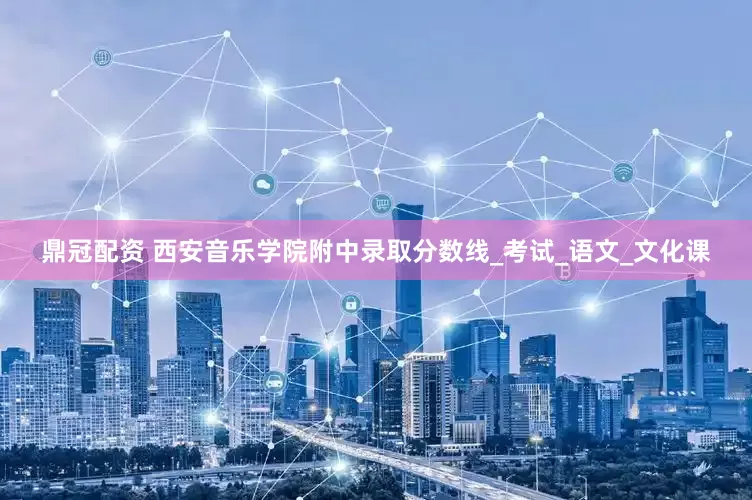 鼎冠配资 西安音乐学院附中录取分数线_考试_语文_文化课
