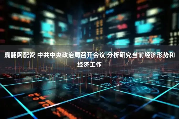 赢翻网配资 中共中央政治局召开会议 分析研究当前经济形势和经济工作