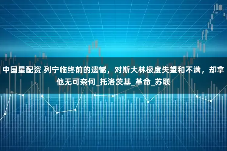 中国星配资 列宁临终前的遗憾，对斯大林极度失望和不满，却拿他无可奈何_托洛茨基_革命_苏联