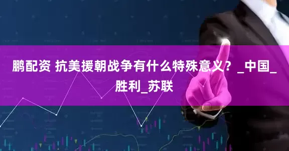 鹏配资 抗美援朝战争有什么特殊意义？_中国_胜利_苏联
