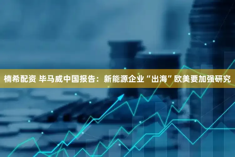 楠希配资 毕马威中国报告：新能源企业“出海”欧美要加强研究