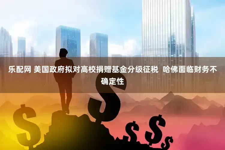 乐配网 美国政府拟对高校捐赠基金分级征税  哈佛面临财务不确定性