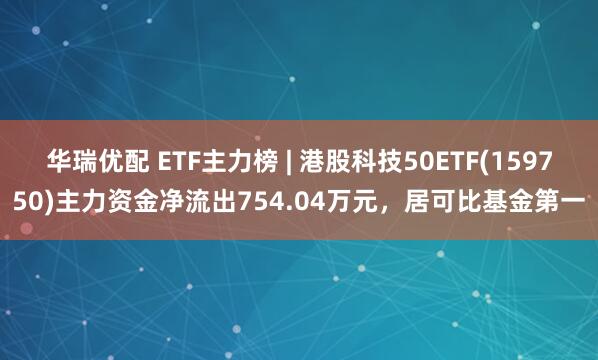 华瑞优配 ETF主力榜 | 港股科技50ETF(159750)主力资金净流出754.04万元，居可比基金第一