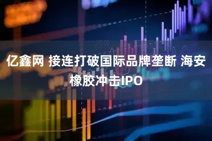亿鑫网 接连打破国际品牌垄断 海安橡胶冲击IPO