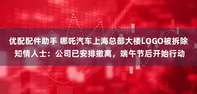 优配配件助手 哪吒汽车上海总部大楼LOGO被拆除 知情人士：公司已安排撤离，端午节后开始行动