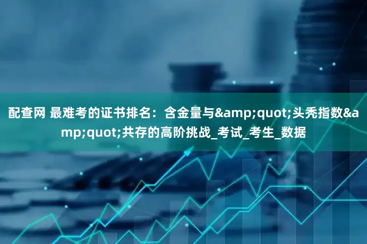 配查网 最难考的证书排名：含金量与&quot;头秃指数&quot;共存的高阶挑战_考试_考生_数据