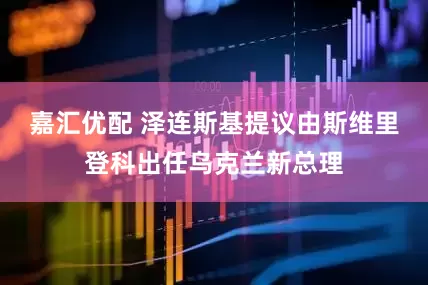 嘉汇优配 泽连斯基提议由斯维里登科出任乌克兰新总理