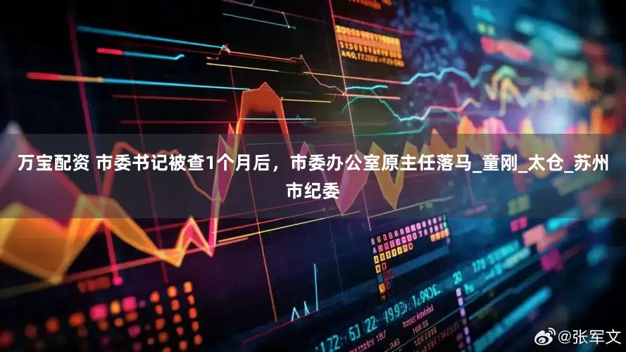 万宝配资 市委书记被查1个月后，市委办公室原主任落马_童刚_太仓_苏州市纪委