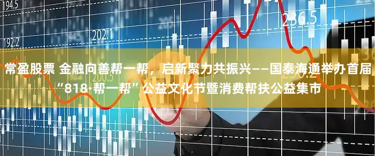 常盈股票 金融向善帮一帮，启新聚力共振兴——国泰海通举办首届“818·帮一帮”公益文化节暨消费帮扶公益集市