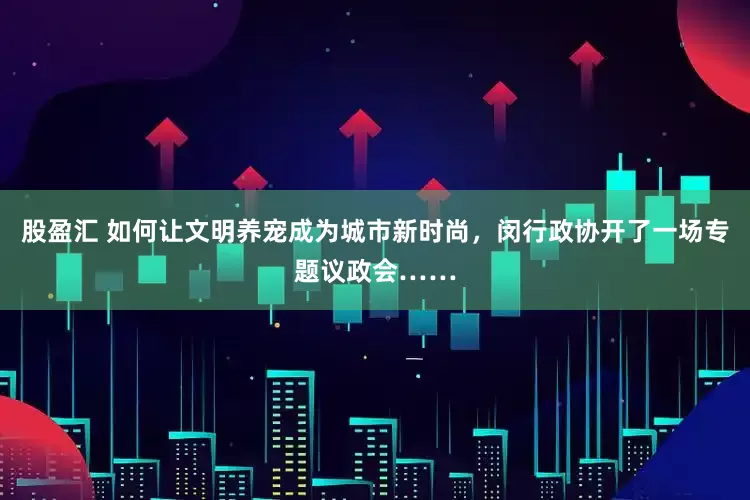 股盈汇 如何让文明养宠成为城市新时尚，闵行政协开了一场专题议政会……
