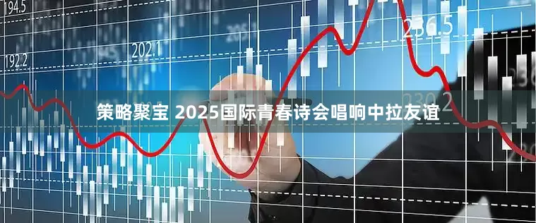 策略聚宝 2025国际青春诗会唱响中拉友谊