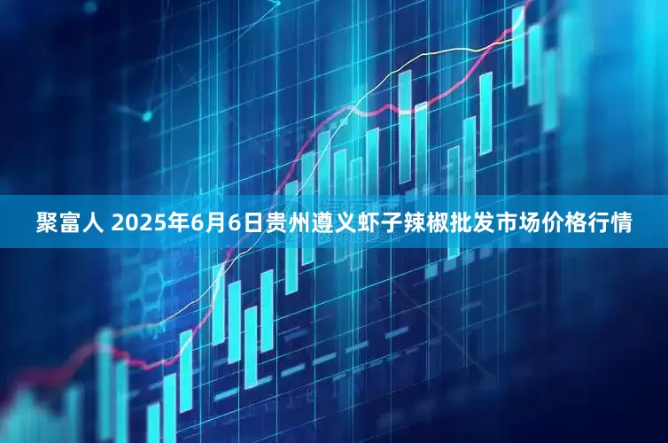 聚富人 2025年6月6日贵州遵义虾子辣椒批发市场价格行情