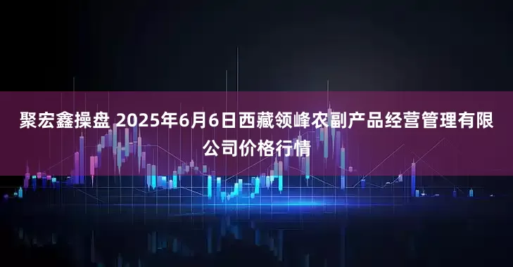 聚宏鑫操盘 2025年6月6日西藏领峰农副产品经营管理有限公司价格行情