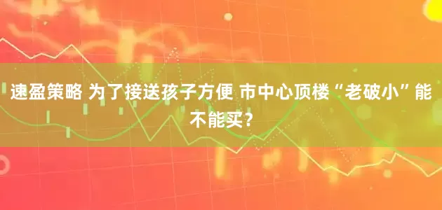 速盈策略 为了接送孩子方便 市中心顶楼“老破小”能不能买？