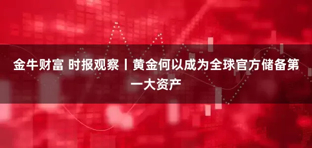 金牛财富 时报观察丨黄金何以成为全球官方储备第一大资产